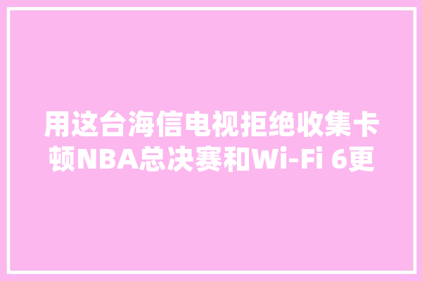 用这台海信电视拒绝收集卡顿NBA总决赛和Wi-Fi 6更配_海信_技巧