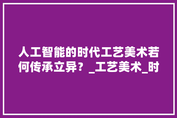 人工智能的时代工艺美术若何传承立异？_工艺美术_时代