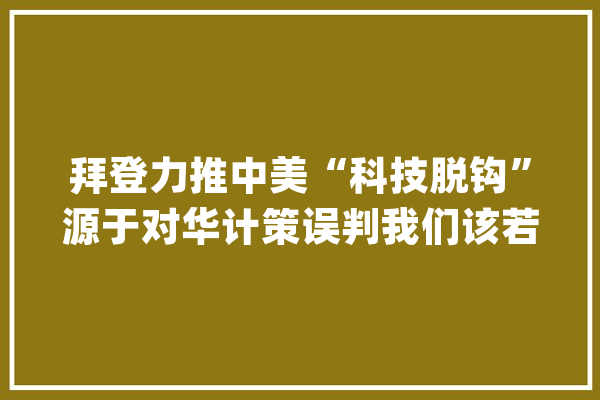 拜登力推中美“科技脱钩”源于对华计策误判我们该若何反制？_美国_中国