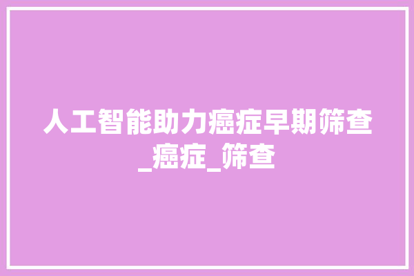 人工智能助力癌症早期筛查_癌症_筛查