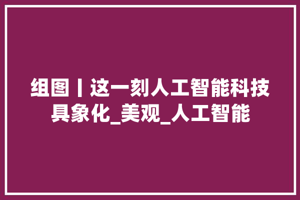 组图丨这一刻人工智能科技具象化_美观_人工智能 科技快讯