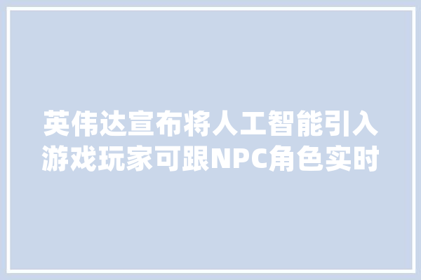 英伟达宣布将人工智能引入游戏玩家可跟NPC角色实时语音聊天_英伟_人工智能 智能助手