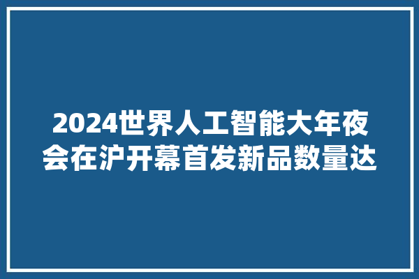 2024世界人工智能大年夜会在沪开幕首发新品数量达到历史最高水平_人工智能_智能 科技快讯