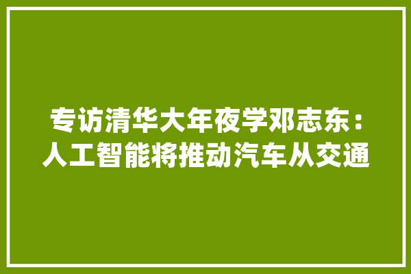 专访清华大年夜学邓志东：人工智能将推动汽车从交通对象赓续转型进级AI赋能将进一步巩固中国汽车家当相对优势_人工智能_家当