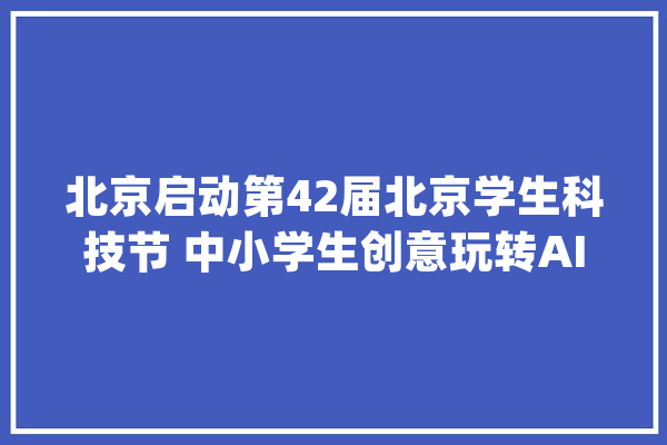 北京启动第42届北京学生科技节 中小学生创意玩转AI_北京市_中小学生 绘影字幕