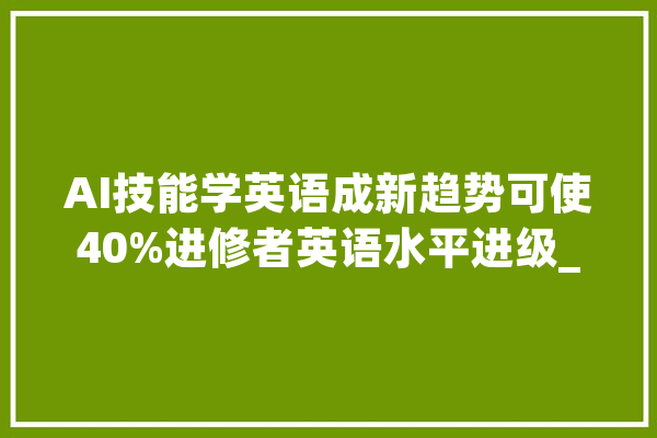 AI技能学英语成新趋势可使40%进修者英语水平进级_英语_进修者 AI快讯