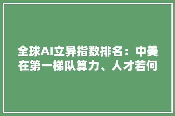 全球AI立异指数排名：中美在第一梯队算力、人才若何分布_人工智能_中国 智能助手