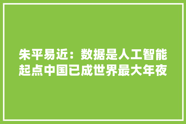 朱平易近：数据是人工智能起点中国已成世界最大年夜数据国_数据_模子