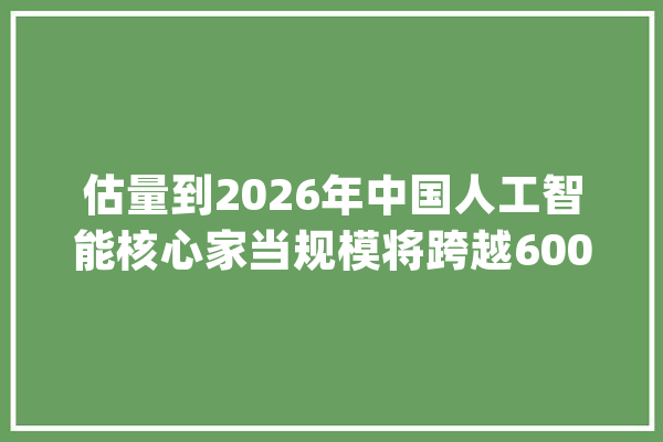估量到2026年中国人工智能核心家当规模将跨越6000亿元_互联网_人工智能