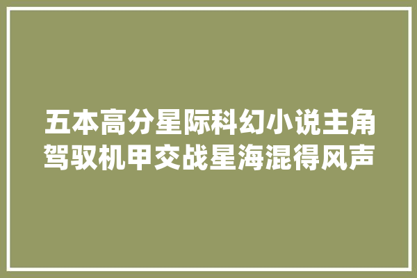 五本高分星际科幻小说主角驾驭机甲交战星海混得风声水起！_主角_星际