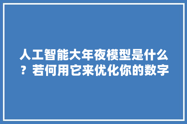 人工智能大年夜模型是什么？若何用它来优化你的数字化营销营业？_模子_数据 云服务