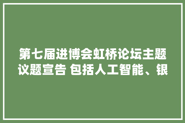 第七届进博会虹桥论坛主题议题宣告 包括人工智能、银发经济等_全球_虹桥