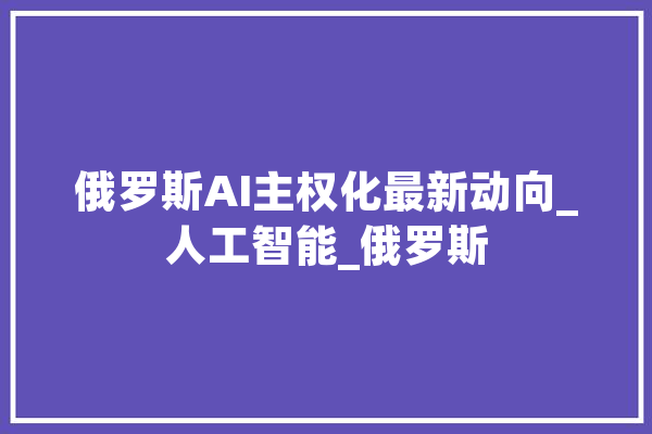 俄罗斯AI主权化最新动向_人工智能_俄罗斯 智能写作