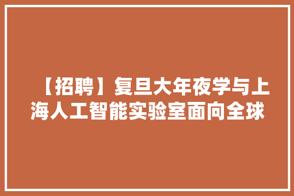 【招聘】复旦大年夜学与上海人工智能实验室面向全球联合招聘高层次人才刻期起报名_人工智能_复旦年夜学