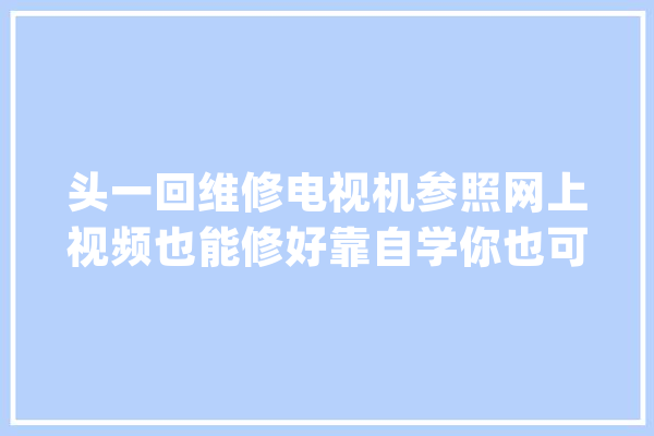 头一回维修电视机参照网上视频也能修好靠自学你也可以_机械_如下图