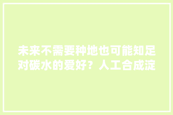 未来不需要种地也可能知足对碳水的爱好？人工合成淀粉理解一下_淀粉_甲醇
