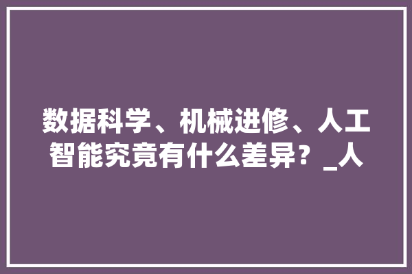 数据科学、机械进修、人工智能究竟有什么差异？_人工智能_数据 云服务