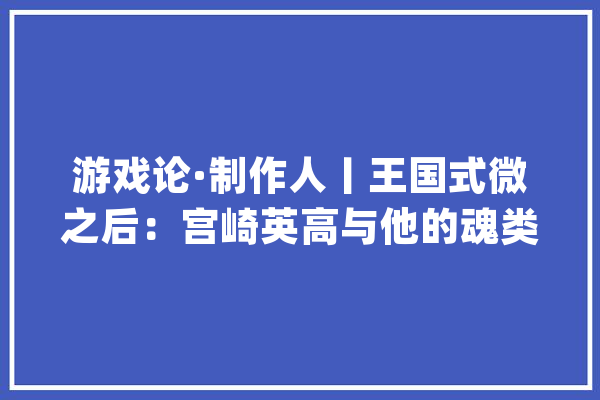 游戏论·制作人丨王国式微之后：宫崎英高与他的魂类游戏世界_玩家_游戏 AI简讯