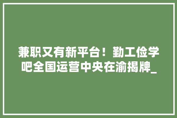 兼职又有新平台！勤工俭学吧全国运营中央在渝揭牌_勤工俭学_兼职
