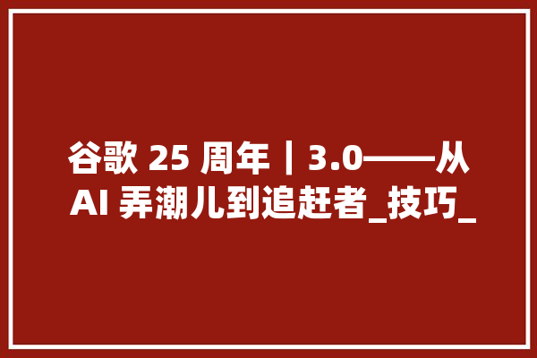 谷歌 25 周年｜3.0——从 AI 弄潮儿到追赶者_技巧_公司