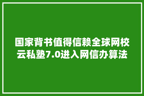 国家背书值得信赖全球网校云私塾7.0进入网信办算法立案_私塾_学员