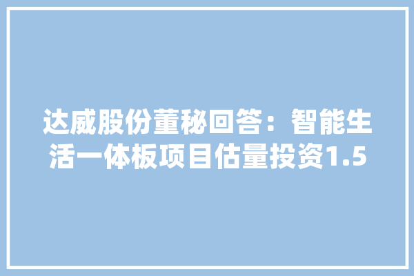 达威股份董秘回答：智能生活一体板项目估量投资1.5亿元正在培植之中_威远_万元