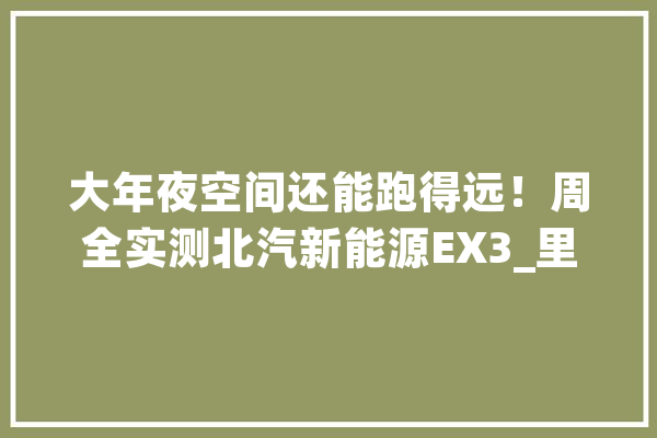 大年夜空间还能跑得远！周全实测北汽新能源EX3_里程_车内