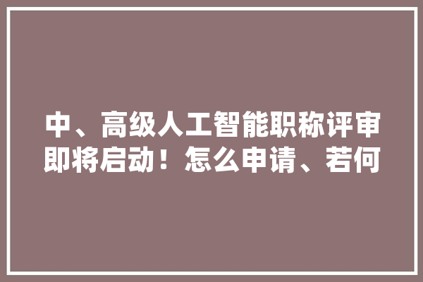 中、高级人工智能职称评审即将启动！怎么申请、若何评审……看这里_职称_人工智能