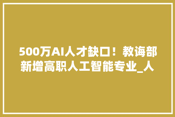 500万AI人才缺口！教诲部新增高职人工智能专业_人工智能_专业 文字写作