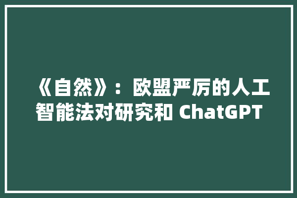 《自然》：欧盟严厉的人工智能法对研究和 ChatGPT 意味着什么_人工智能_模子 智能助手