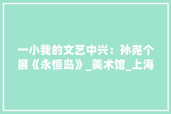 一小我的文艺中兴：孙尧个展《永恒岛》_美术馆_上海 智能写作