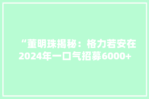 “董明珠揭秘：格力若安在2024年一口气招募6000+应届生！”_年青人_更多