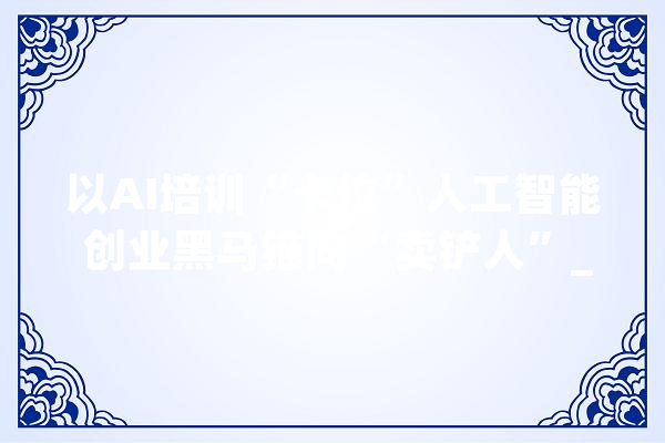以AI培训“卡位”人工智能 创业黑马锚向“卖铲人”_黑马_模子 科技快讯