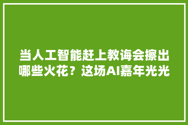 当人工智能赶上教诲会擦出哪些火花？这场AI嘉年光光阴出圈了_人工智能_十中 科技快讯