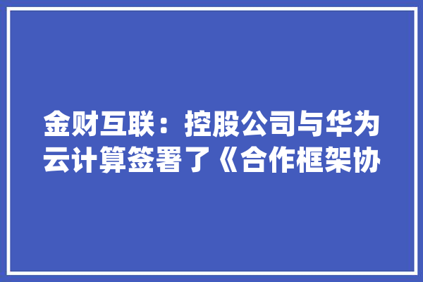 金财互联：控股公司与华为云计算签署了《合作框架协议》_财税_数据 绘影字幕
