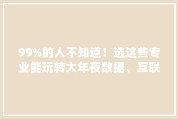 99%的人不知道！选这些专业能玩转大年夜数据、互联网、人工智能！_互联网_人工智能 文字写作