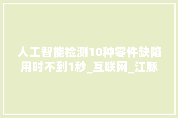 人工智能检测10种零件缺陷用时不到1秒_互联网_江豚 智能助手