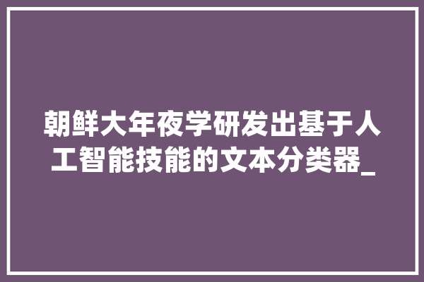 朝鲜大年夜学研发出基于人工智能技能的文本分类器_技巧_人工智能 智能问答