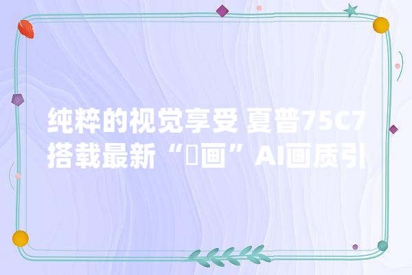 纯粹的视觉享受 夏普75C7搭载最新“瑧画”AI画质引擎_画质_技巧