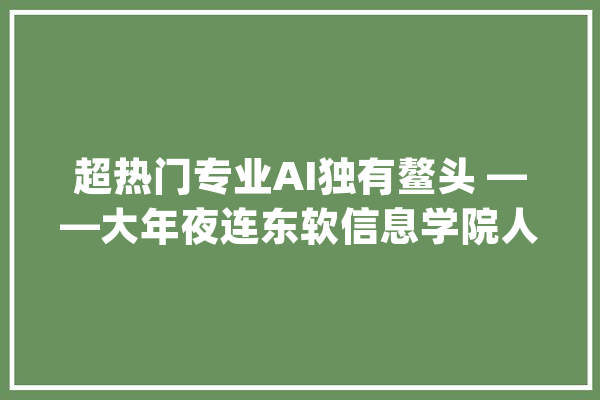超热门专业AI独有鳌头 ——大年夜连东软信息学院人工智能专业_人工智能_专业 绘影字幕