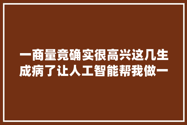 一商量竟确实很高兴这几生成病了让人工智能帮我做一期..._烧瓶_娃哈哈 AI简讯