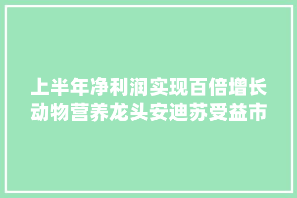 上半年净利润实现百倍增长动物营养龙头安迪苏受益市场需求回暖_蛋氨酸_安迪