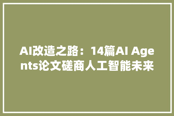 AI改造之路：14篇AI Agents论文磋商人工智能未来_编纂器_论文 智能写作