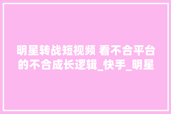 明星转战短视频 看不合平台的不合成长逻辑_快手_明星