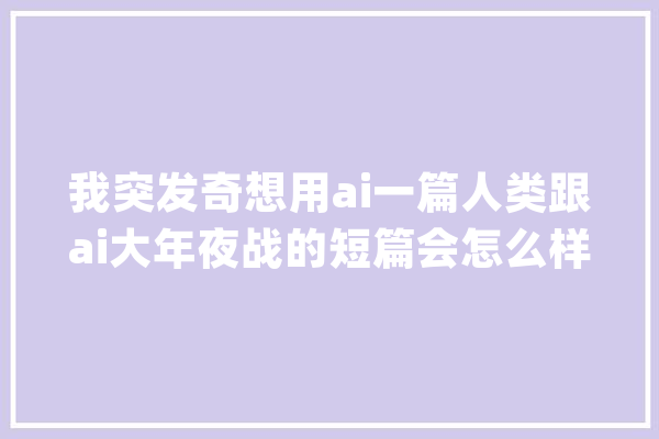 我突发奇想用ai一篇人类跟ai大年夜战的短篇会怎么样_人工智能_人类 科技快讯
