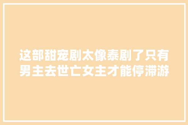 这部甜宠剧太像泰剧了只有男主去世亡女主才能停滞游戏_摘星_不雅观