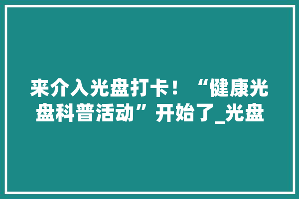 来介入光盘打卡！“健康光盘科普活动”开始了_光盘_科普运动