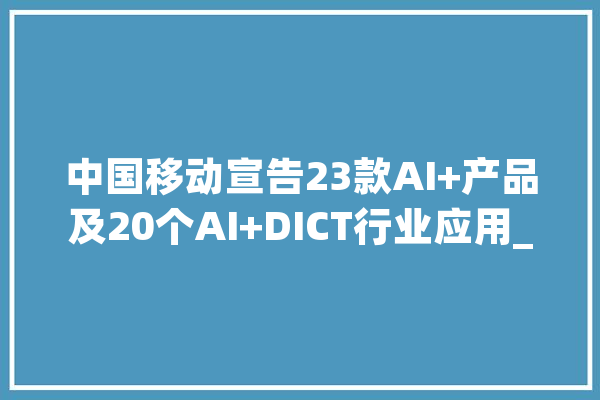 中国移动宣告23款AI+产品及20个AI+DICT行业应用_人工智能_彩铃 文字写作