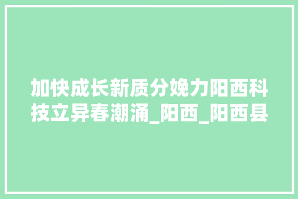 加快成长新质分娩力阳西科技立异春潮涌_阳西_阳西县