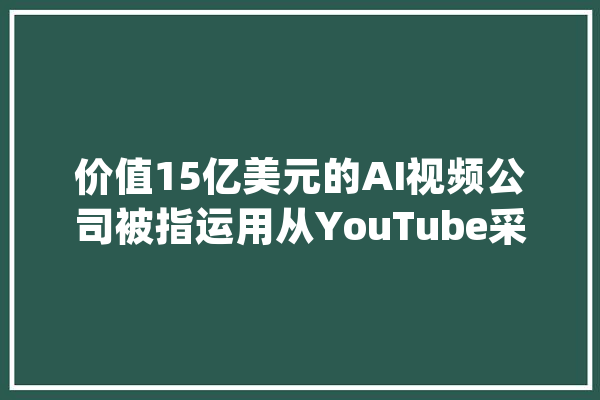 价值15亿美元的AI视频公司被指运用从YouTube采集视频制作模型_视频_电子表格 绘影字幕